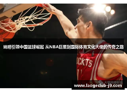 姚明引领中国篮球崛起 从NBA巨星到国际体育文化大使的传奇之路