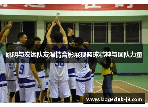 姚明与宏远队友温情合影展现篮球精神与团队力量
